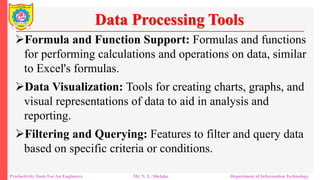 Productivity Tools For An Engineers Mr. N. L. Shelake Department of Information Technology
Data Processing Tools
Formula and Function Support: Formulas and functions
for performing calculations and operations on data, similar
to Excel's formulas.
Data Visualization: Tools for creating charts, graphs, and
visual representations of data to aid in analysis and
reporting.
Filtering and Querying: Features to filter and query data
based on specific criteria or conditions.
 