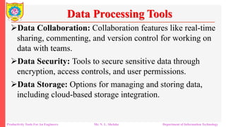 Productivity Tools For An Engineers Mr. N. L. Shelake Department of Information Technology
Data Processing Tools
Data Collaboration: Collaboration features like real-time
sharing, commenting, and version control for working on
data with teams.
Data Security: Tools to secure sensitive data through
encryption, access controls, and user permissions.
Data Storage: Options for managing and storing data,
including cloud-based storage integration.
 