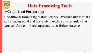 Productivity Tools For An Engineers Mr. N. L. Shelake Department of Information Technology
Data Processing Tools
Conditional Formatting:
Conditional formatting feature lets you dynamically format a
cell's background and text style based on custom rules that
you set. A rule in Excel operates as an if/then statement.
 