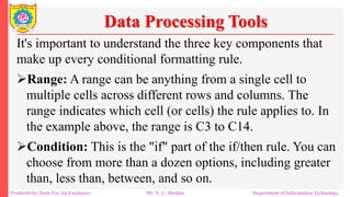Productivity Tools For An Engineers Mr. N. L. Shelake Department of Information Technology
Data Processing Tools
It's important to understand the three key components that
make up every conditional formatting rule.
Range: A range can be anything from a single cell to
multiple cells across different rows and columns. The
range indicates which cell (or cells) the rule applies to. In
the example above, the range is C3 to C14.
Condition: This is the "if" part of the if/then rule. You can
choose from more than a dozen options, including greater
than, less than, between, and so on.
 