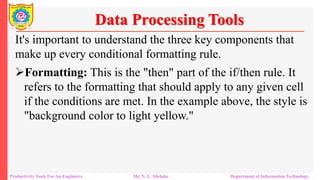 Productivity Tools For An Engineers Mr. N. L. Shelake Department of Information Technology
Data Processing Tools
It's important to understand the three key components that
make up every conditional formatting rule.
Formatting: This is the "then" part of the if/then rule. It
refers to the formatting that should apply to any given cell
if the conditions are met. In the example above, the style is
"background color to light yellow."
 