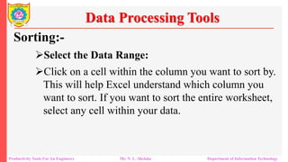 Productivity Tools For An Engineers Mr. N. L. Shelake Department of Information Technology
Data Processing Tools
Sorting:-
Select the Data Range:
Click on a cell within the column you want to sort by.
This will help Excel understand which column you
want to sort. If you want to sort the entire worksheet,
select any cell within your data.
 