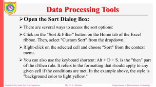 Productivity Tools For An Engineers Mr. N. L. Shelake Department of Information Technology
Data Processing Tools
Open the Sort Dialog Box:
 There are several ways to access the sort options:
 Click on the "Sort & Filter" button on the Home tab of the Excel
ribbon. Then, select "Custom Sort" from the dropdown.
 Right-click on the selected cell and choose "Sort" from the context
menu.
 You can also use the keyboard shortcut: Alt + D + S. is the "then" part
of the if/then rule. It refers to the formatting that should apply to any
given cell if the conditions are met. In the example above, the style is
"background color to light yellow."
 