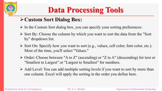 Productivity Tools For An Engineers Mr. N. L. Shelake Department of Information Technology
Data Processing Tools
Custom Sort Dialog Box:
 In the Custom Sort dialog box, you can specify your sorting preferences:
 Sort By: Choose the column by which you want to sort the data from the "Sort
by" dropdown list.
 Sort On: Specify how you want to sort (e.g., values, cell color, font color, etc.).
Most of the time, you'll select "Values."
 Order: Choose between "A to Z" (ascending) or "Z to A" (descending) for text or
"Smallest to Largest" or "Largest to Smallest" for numbers.
 Add Level: You can add multiple sorting levels if you want to sort by more than
one column. Excel will apply the sorting in the order you define here.
 
