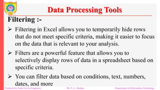 Productivity Tools For An Engineers Mr. N. L. Shelake Department of Information Technology
Data Processing Tools
Filtering :-
 Filtering in Excel allows you to temporarily hide rows
that do not meet specific criteria, making it easier to focus
on the data that is relevant to your analysis.
 Filters are a powerful feature that allows you to
selectively display rows of data in a spreadsheet based on
specific criteria.
 You can filter data based on conditions, text, numbers,
dates, and more
 