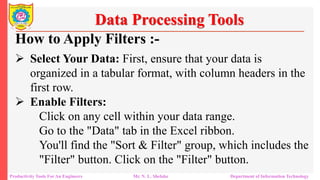 Productivity Tools For An Engineers Mr. N. L. Shelake Department of Information Technology
Data Processing Tools
How to Apply Filters :-
 Select Your Data: First, ensure that your data is
organized in a tabular format, with column headers in the
first row.
 Enable Filters:
Click on any cell within your data range.
Go to the "Data" tab in the Excel ribbon.
You'll find the "Sort & Filter" group, which includes the
"Filter" button. Click on the "Filter" button.
 