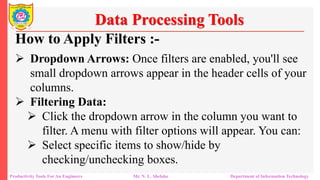Productivity Tools For An Engineers Mr. N. L. Shelake Department of Information Technology
Data Processing Tools
How to Apply Filters :-
 Dropdown Arrows: Once filters are enabled, you'll see
small dropdown arrows appear in the header cells of your
columns.
 Filtering Data:
 Click the dropdown arrow in the column you want to
filter. A menu with filter options will appear. You can:
 Select specific items to show/hide by
checking/unchecking boxes.
 