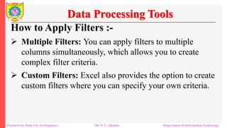 Productivity Tools For An Engineers Mr. N. L. Shelake Department of Information Technology
Data Processing Tools
How to Apply Filters :-
 Multiple Filters: You can apply filters to multiple
columns simultaneously, which allows you to create
complex filter criteria.
 Custom Filters: Excel also provides the option to create
custom filters where you can specify your own criteria.
 