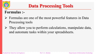 Productivity Tools For An Engineers Mr. N. L. Shelake Department of Information Technology
Data Processing Tools
Formulas :-
 Formulas are one of the most powerful features in Data
Processing tools
 They allow you to perform calculations, manipulate data,
and automate tasks within your spreadsheets.
 