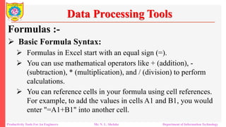 Productivity Tools For An Engineers Mr. N. L. Shelake Department of Information Technology
Data Processing Tools
Formulas :-
 Basic Formula Syntax:
 Formulas in Excel start with an equal sign (=).
 You can use mathematical operators like + (addition), -
(subtraction), * (multiplication), and / (division) to perform
calculations.
 You can reference cells in your formula using cell references.
For example, to add the values in cells A1 and B1, you would
enter "=A1+B1" into another cell.
 