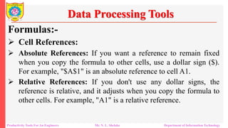Productivity Tools For An Engineers Mr. N. L. Shelake Department of Information Technology
Data Processing Tools
Formulas:-
 Cell References:
 Absolute References: If you want a reference to remain fixed
when you copy the formula to other cells, use a dollar sign ($).
For example, "$A$1" is an absolute reference to cell A1.
 Relative References: If you don't use any dollar signs, the
reference is relative, and it adjusts when you copy the formula to
other cells. For example, "A1" is a relative reference.
 