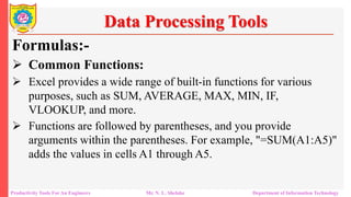 Productivity Tools For An Engineers Mr. N. L. Shelake Department of Information Technology
Data Processing Tools
Formulas:-
 Common Functions:
 Excel provides a wide range of built-in functions for various
purposes, such as SUM, AVERAGE, MAX, MIN, IF,
VLOOKUP, and more.
 Functions are followed by parentheses, and you provide
arguments within the parentheses. For example, "=SUM(A1:A5)"
adds the values in cells A1 through A5.
 