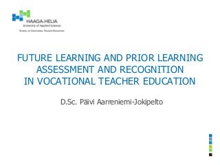 FUTURE LEARNING AND PRIOR LEARNING
ASSESSMENT AND RECOGNITION
IN VOCATIONAL TEACHER EDUCATION
D.Sc. Päivi Aarreniemi-Jokipelto
 