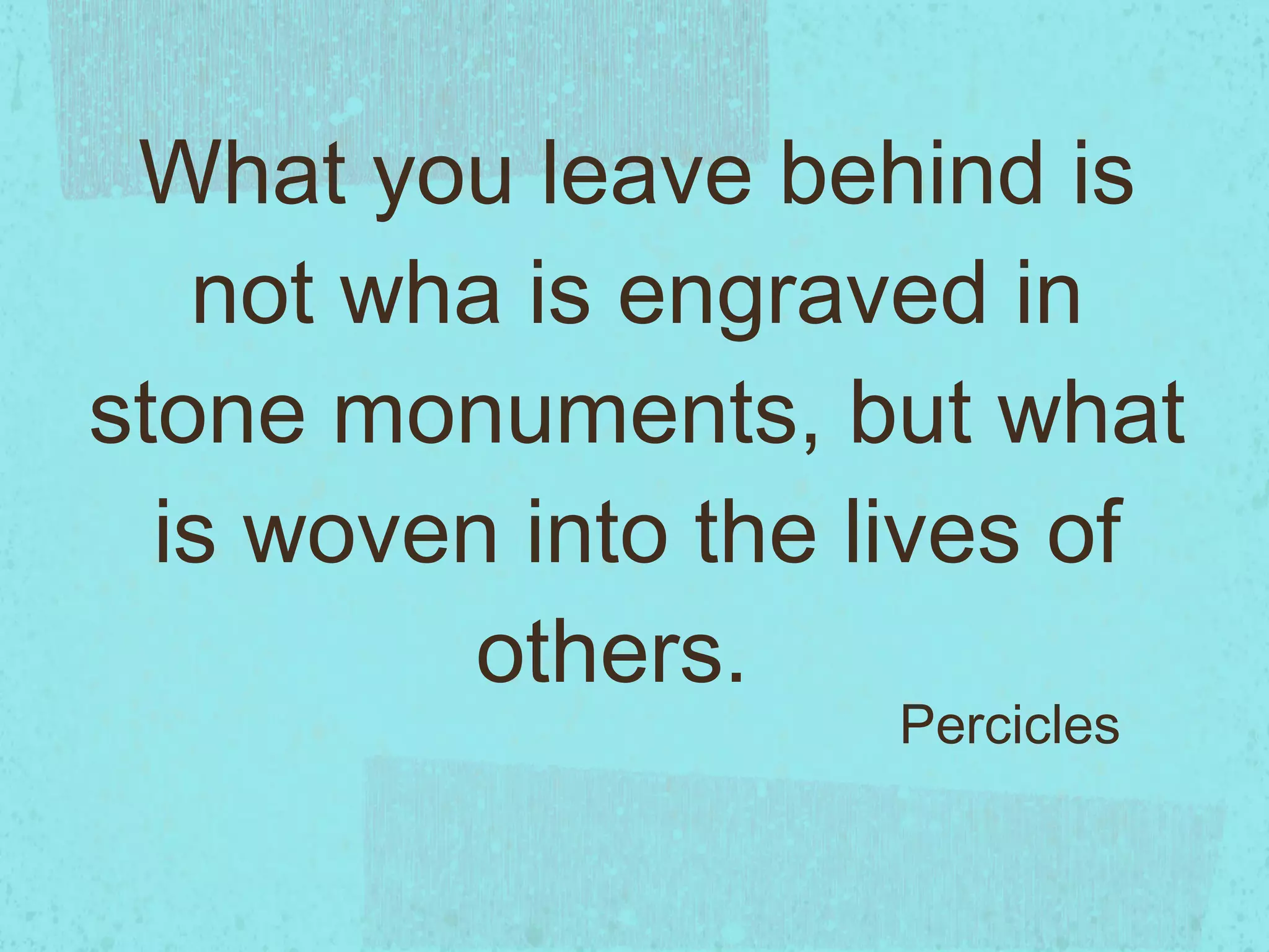 What you leave behind is not wha is engraved in stone monuments, but what is woven into the lives of others. Percicles