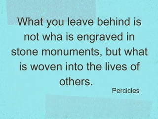 What you leave behind is not wha is engraved in stone monuments, but what is woven into the lives of others.  Percicles 