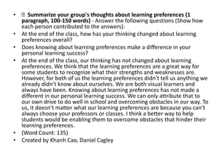 • Summarize your group's thoughts about learning preferences (1
  paragraph, 100-150 words) - Answer the following questions (Show how
  each person contributed to the answers):
• At the end of the class, how has your thinking changed about learning
  preferences overall?
• Does knowing about learning preferences make a difference in your
  personal learning success?
• At the end of the class, our thinking has not changed about learning
  preferences. We think that the learning preferences are a great way for
  some students to recognize what their strengths and weaknesses are.
  However, for both of us the learning preferences didn’t tell us anything we
  already didn’t know about ourselves. We are both visual learners and
  always have been. Knowing about learning preferences has not made a
  different in our personal learning success. We can only attribute that to
  our own drive to do well in school and overcoming obstacles in our way. To
  us, it doesn’t matter what our learning preferences are because you can’t
  always choose your professors or classes. I think a better way to help
  students would be enabling them to overcome obstacles that hinder their
  learning preferences.
• (Word Count: 135)
• Created by Khanh Cao, Daniel Cagley
 
