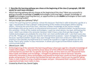•   Describe the learning pathway you chose at the beginning of the class (1 paragraph, 100-200
    words for each team member)
•   Which learning pathway did you choose at the beginning of the class? Were you successful in
    getting a broader knowledge of mobile technologies (Learning Sage), a deeper knowledge of
    mobile technologies (Learning Warrior), or opportunities to use mobile technologies to learn with
    others (Learning Guide)?
•   Did you change your pathway? Why?
•   I chose the Learning warrior pathway. I chose this because I feel that in able to become a guide or a
    sage, I would have to have a deeper understanding of the mobile technologies before helping
    others. I think by the end of the class, I did have a better knowledge of the various mobile
    technologies that can be used in an educational environment. I wanted to better my performance
    this semester. I think of the mobile technologies, I used my smart phone, my ipad, and texting the
    most. I didn’t use clickers this semester because I didn’t have a class that was big enough. The
    mobile technologies are probably the ones that I am most comfortable with. I use them every day
    of my life. Things such as blogs are more for entertainment purposes. I never changed my pathway
    because I wanted to better myself. Also, even though there were tons of forums I didn’t know
    anyone in class besides my boyfriend so it’s hard to be a guide or a sage for people you do not
    know. That is why I prefer in class interaction. It allows you to get to know fellow students and
    communicate better.
•   (Word Count: 199)
•   At the beginning of the semester the learning pathway I chose was sage for a broader knowledge of
    mobile technologies. I really wanted to know about all of the different technologies that existed
    and how best to use them for my specific learning needs. As time went on and I discovered more
    about ipads and tablets and microblogs, I changed my pathway to warrior because I became
    extremely interested in these technologies and wanted to know how I could use them to get better
    grades and graduate! The activity that worked the best was when I had to use my ipad for taking
    notes in class instead of using a traditional paper and pen. I discovered that I could be much more
    organized and take more notes in class.
•   Created by Khanh Cao, Daniel Cagley
 