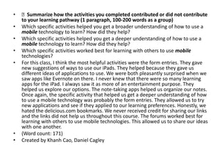 •   Summarize how the activities you completed contributed or did not contribute
    to your learning pathway (1 paragraph, 100-200 words as a group)
•   Which specific activities helped you get a broader understanding of how to use a
    mobile technology to learn? How did they help?
•   Which specific activities helped you get a deeper understanding of how to use a
    mobile technology to learn? How did they help?
•   Which specific activities worked best for learning with others to use mobile
    technologies?
•   For this class, I think the most helpful activities were the form entries. They gave
    new suggestions of ways to use our iPads. They helped because they gave us
    different ideas of applications to use. We were both pleasantly surprised when we
    saw apps like Evernote on there. I never knew that there were so many learning
    apps for the iPad. I always saw it as more of an entertainment purpose. They
    helped us explore our options. The note-taking apps helped us organize our notes.
    Once again, the specific activity that helped us get a deeper understanding of how
    to use a mobile technology was probably the form entries. They allowed us to try
    new applications and see if they applied to our learning preferences. Honestly, we
    hated the delicious.com bookmarks. We never received credit for sharing our links
    and the links did not help us throughout this course. The forums worked best for
    learning with others to use mobile technologies. This allowed us to share our ideas
    with one another.
•   (Word count: 171)
•   Created by Khanh Cao, Daniel Cagley
 