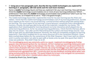 •   Using one or two paragraphs each, describe the top mobile technologies you explored for
    learning (1-2 paragraphs, 100-150 words each for each team member)
•   Name a mobile Technology Quest and how you explored it for your own learning. How well do you
    think the mobile technology accommodates one or more of your learning preferences? Which
    preferences? How does the mobile technology accommodate each preference? (Don't just say "I'm
    a visual learner, so it helped me to see it." That's not good enough.)
•   The mobile technology Quest that I explored the most for my own learning was the iPads and
    tablets. I think that this mobile technology accommodates a lot of my learning preferences, but the
    one it applies to the most is my visual learning. I cannot function without physically seeing what I
    am learning. The visual aspect of my learning is insane because I sometimes have a photographic
    memory. Visually, the ipad was able to lay out all the materials I needed for my classes. The
    applications that I downloaded for learning allowed me to be interactive which played into my
    active learning preference. As for my sensual learning preference, I think that the iPad was able to
    play into my senses. I was able use the iPad and touch the surface and move things around. I was
    able to type with my attachable keyboard. Honestly, the iPad just completely changed my learning
    experience. I feel that it enabled me to use many resources all in one convenient location. I have
    been marked down before for the convenience of the iPad. However, I don’t learn well at a library
    and it is pretty cool when I am able to open pdfs or books onto my ipad. One quest that I didn’t
    enjoy was podcasts. They didn’t help me at all.
•   The microblogging quest was extremely useful as a quest. I explored microblogging by finding
    popular sites and searching them for my interests. At first I started out searching motorcycles and
    my Yamaha R6, but as I began to dive deeper into the sites, I realized that I could search them for
    communities of people who have similar interests. By using microbloggs I was able to get links to
    videos and other forums where I could communicate and see how different motorcycle riders had
    maintained and upgraded their R6’s. I could also post my own feedback and blog about what I was
    doing and planned to do to my bike. This quest helped me to learn a lot and gave me connections
    to seek people’s help when I needed advice about my motorcycle.
•   Created by Khanh Cao, Daniel Cagley
 