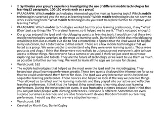 •   Synthesize your group's experience investigating the use of different mobile technologies for
    learning (2 paragraphs, 100-150 words each as a group)
•   PARAGRAPH: Which mobile technologies interested you the most as learning tools? Which mobile
    technologies surprised you the most as learning tools? Which mobile technologies do not seem to
    work as learning tools? What mobile technologies do you want to explore further to improve your
    learning? Why?
•   PARAGRAPH: Which mobile technologies worked best for your learning preferences, if any? Why?
    (Don't just say things like "I'm a visual learner, so it helped me to see it." That's not good enough.)
•   Our group enjoyed the Ipad and microblogging quests as learning tools. I would say that these two
    mobile technologies surprised us the most as learning tools. Daniel didn’t think that microblogging
    would help him out as much as it did to find a motorcycle. I figured that the iPad would be helpful
    in my education, but I didn’t know to that extent. There are a few mobile technologies that we
    hated as a group. We were unable to understand why they were even learning quests. Those were
    podcasts and vlogs. I think that these were not realistic to us because not everyone is able to have
    access to these things. Not everyone has a camera or an ipod. I think we just want to continue
    exploring our ipads and tablets. They are the future of technology so we want to use them as much
    as possible to further our learning. We want to learn all the apps we can use for classes.
•   Word count: 162
•   The mobile technologies that helped us the most were the Ipad and the microblogging. They
    helped our visual learning preferences greatly. These two quests displayed the information for us so
    that we could understand them better for class. The Ipad was very interactive so this helped our
    sequential learning preferences. These devices also helped us look at the way we perceive things.
    They allowed us to reflect on the learning materials and they played into our active and reflective
    learning preferences. I think that the hardest thing sometimes is learning about our learning
    preferences. During the metacognition quest, it was frustrating at times because I don’t think that
    you can just label people with learning preferences. Everyone is different. Sometimes we even
    surprise ourselves as learners and are able to learn with devices that don’t match our learning
    preferences. I would say that we are very adaptive learners.
•   Word count: 148
•   Created by Khanh Cao, Daniel Cagley
 