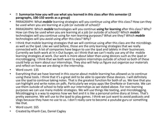 •   Summarize how you will use what you learned in this class after this semester (2
    paragraphs, 100-150 words as a group)
•   PARAGRAPH: What mobile learning strategies will you continue using after this class? How can they
    be used when you are learning at a job (or outside of school)?
•   PARAGRAPH: Which mobile technologies will you continue using for learning after this class? Why?
    How can they be used when you are learning at a job (or outside of school)? Which mobile
    technologies will you continue using for non-learning purposes? What are they? Which mobile
    technologies will you avoid using after this class? Why?
•   I think that mobile learning strategies that we will continue using after this class are the microblogs
    as well as the Ipad. Like we said before, those are the only learning strategies that we really
    connected with. A lot of companies have begun to use the ipad and tablets in their businesses.
    Currently we both work at In n Out burger, so I think that we can’t really use any of the mobile
    learning strategies at work. Our work is more about labor than using devices such as the ipad or
    microblogging. I think that we both want to explore internships outside of school so both of these
    could help us learn about our internships. They also will help us figure out organize our materials
    and reflect on how we are doing in the internship.
•   Word count: 135
•   Everything that we have learned in this course about mobile learning has allowed us to continue
    using these tools. I think that it’s a great skill to be able to operate these devices. I will definitely
    use the ipad to continue taking notes. That is the greatest function for both of us. We love that you
    can highlight and write notes on pdfs. Particularly we enjoy apps like OneNote or Evernote. We can
    use them outside of school to help with our internships as we stated above. For non-learning
    purposes we can use many mobile strategies. We will use things like texting, and microblogging.
    Micoblogging is a way to express how we feel and it is like a personal online diary at times. That’s
    pretty awesome. We will use to the ipad to play games. I think we just want to avoid podcasts and
    vlogs because they have no use to us. I don’t really care to become a youtube guru or something
    like that.
•   Word count: 165
•   Created by Khanh Cao, Daniel Cagley
 