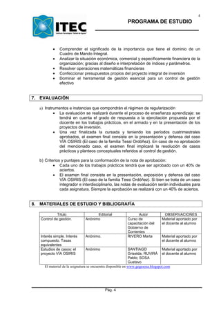 4
                                                         PROGRAMA DE ESTUDIO




          •   Comprender el significado de la importancia que tiene el dominio de un
              Cuadro de Mando Integral.
          •   Analizar la situación económica, comercial y específicamente financiera de la
              organización; gracias al diseño e interpretación de índices y parámetros.
          •   Resolver operaciones matemáticas financieras
          •   Confeccionar presupuestos propios del proyecto integral de inversión
          •   Dominar el herramental de gestión esencial para un control de gestión
              efectivo


7. EVALUACIÓN

   a) Instrumentos e instancias que compondrán el régimen de regularización
           • La evaluación se realizará durante el proceso de enseñanza aprendizaje: se
              tendrá en cuenta el grado de respuesta a la ejercitación propuesta por el
              docente en los trabajos prácticos, en el armado y en la presentación de los
              proyectos de inversión.
           • Una vez finalizada la cursada y teniendo los períodos cuatrimestrales
              aprobados, el examen final consiste en la presentación y defensa del caso
              VÍA OSIRIS (El caso de la familia Tessi Ordóñez). En caso de no aprobación
              del mencionado caso, el examen final implicará la resolución de casos
              prácticos y planteos conceptuales referidos al control de gestión.

   b) Criterios y puntajes para la conformación de la nota de aprobación:
           • Cada uno de los trabajos prácticos tendrá que ser aprobado con un 40% de
               aciertos.
           • El examen final consiste en la presentación, exposición y defensa del caso
               VÍA OSIRIS (El caso de la familia Tessi Ordóñez). Si bien se trata de un caso
               integrador e interdisciplinario, las notas de evaluación serán individuales para
               cada asignatura. Siempre la aprobación se realizará con un 40% de aciertos.


8. MATERIALES DE ESTUDIO Y BIBLIOGRAFÍA

             Título                 Editorial                   Autor            OBSERVACIONES
   Control de gestión.        Anónimo                    Curso de              Material aportado por
                                                         capacitación del      el docente al alumno
                                                         Gobierno de
                                                         Corrientes
   Interés simple. Interés    Anónimo.                   RIVERO Marta          Material aportado por
   compuesto. Tasas                                                            el docente al alumno
   equivalentes
   Estudios de casos: el      Anónimo                        SANTIAGO            Material aportado por
   proyecto VÍA OSIRIS                                       Griselda; RUVIRÁ el docente al alumno
                                                             Pablo; SOSA
                                                             Gustavo
     El material de la asignatura se encuentra disponible en www.gegesosa.blogspot.com




                                           Pág. 4
 
