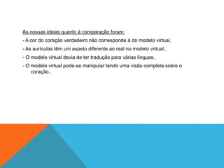As nossas ideias quanto à comparação foram:
- A cor do coração verdadeiro não corresponde à do modelo virtual.
- As aurículas têm um aspeto diferente ao real no modelo virtual..
- O modelo virtual devia de ter tradução para várias línguas.
- O modelo virtual pode-se manipular tendo uma visão completa sobre o
coração..
 
