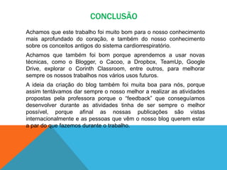 CONCLUSÃO
Achamos que este trabalho foi muito bom para o nosso conhecimento
mais aprofundado do coração, e também do nosso conhecimento
sobre os conceitos antigos do sistema cardiorrespiratório.
Achamos que também foi bom porque aprendemos a usar novas
técnicas, como o Blogger, o Cacoo, a Dropbox, TeamUp, Google
Drive, explorar o Corinth Classroom, entre outros, para melhorar
sempre os nossos trabalhos nos vários usos futuros.
A ideia da criação do blog também foi muita boa para nós, porque
assim tentávamos dar sempre o nosso melhor a realizar as atividades
propostas pela professora porque o “feedback” que conseguíamos
desenvolver durante as atividades tinha de ser sempre o melhor
possível, porque afinal as nossas publicações são vistas
internacionalmente e as pessoas que vêm o nosso blog querem estar
a par do que fazemos durante o trabalho.
 