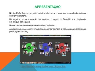 APRESENTAÇÃO
No dia 29/04 foi-nos proposto este trabalho onde o tema era o estudo do sistema
cardiorrespiratório.
De seguida, houve a criação das equipas, o registo no TeamUp e a criação de
um blogue por equipa.
Nesse momento começou o verdadeiro trabalho.
Ainda de salientar, que tivemos de apresentar sempre a tradução para inglês nas
publicações do blog.
http://itecradical-equipabanana.blogspot.pt/
 