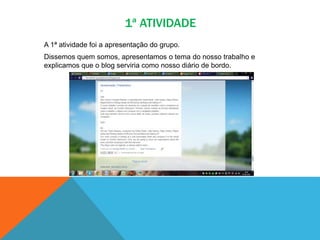 1ª ATIVIDADE
A 1ª atividade foi a apresentação do grupo.
Dissemos quem somos, apresentamos o tema do nosso trabalho e
explicamos que o blog serviria como nosso diário de bordo.
 