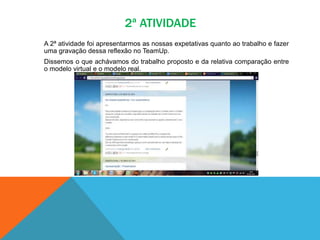 2ª ATIVIDADE
A 2ª atividade foi apresentarmos as nossas expetativas quanto ao trabalho e fazer
uma gravação dessa reflexão no TeamUp.
Dissemos o que achávamos do trabalho proposto e da relativa comparação entre
o modelo virtual e o modelo real.
 