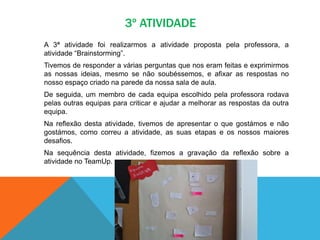 3º ATIVIDADE
A 3ª atividade foi realizarmos a atividade proposta pela professora, a
atividade “Brainstorming”.
Tivemos de responder a várias perguntas que nos eram feitas e exprimirmos
as nossas ideias, mesmo se não soubéssemos, e afixar as respostas no
nosso espaço criado na parede da nossa sala de aula.
De seguida, um membro de cada equipa escolhido pela professora rodava
pelas outras equipas para criticar e ajudar a melhorar as respostas da outra
equipa.
Na reflexão desta atividade, tivemos de apresentar o que gostámos e não
gostámos, como correu a atividade, as suas etapas e os nossos maiores
desafios.
Na sequência desta atividade, fizemos a gravação da reflexão sobre a
atividade no TeamUp.
 