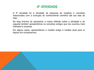 4º ATIVIDADE
A 4ª atividade foi a atividade de pesquisa de modelos e conceitos
relacionados com a evolução do conhecimento científico até aos dias de
hoje.
No blog tivemos de apresentar a nossa reflexão sobre a atividade e de
seguida também apresentámos os conceitos antigos que nos suscitou mais
interesse e surpresa.
Em alguns casos, apresentámos o modelo antigo e modelo atual para aí
depois sim compararmos.
 