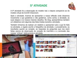 5ª ATIVIDADE
A 5ª atividade foi a observação do modelo real, e depois compará-lo ao do
modelo virtual da Corinth Classroom.
Após a atividade, tivemos de apresentar a nossa reflexão onde dissemos
novamente o que gostámos e não gostámos, como correu a atividade, as
suas etapas e os nossos maiores desafios. No blog, apresentámos também
um slideshow com algumas das fotos tiradas durante a atividade.
Também tínhamos de realizar um relatório a apresentar tudo o que foi feito
na atividade, o registo escrito e fotográfico da atividade, o procedimento, os
resultados quanto ao coração, as respostas às perguntas que nos eram
feitas acerca da observação do coração de mamífero e a conclusão das
nossas “críticas” relativamente à atividade.
 
