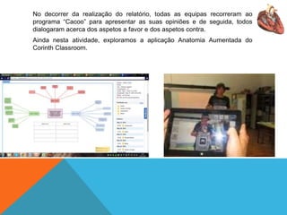 No decorrer da realização do relatório, todas as equipas recorreram ao
programa “Cacoo” para apresentar as suas opiniões e de seguida, todos
dialogaram acerca dos aspetos a favor e dos aspetos contra.
Ainda nesta atividade, exploramos a aplicação Anatomia Aumentada do
Corinth Classroom.
 