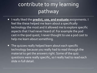 contribute to my learning
pathway
 I really liked the predict, use, and evaluate assignments. I
feel like these helped me learn about a specifically
technology the most and it allowed me to explore specific
aspects that I had never heard of. For example the pod
cast in the ipod quest, I never thought to use a pod cast to
help me learn about something.
 The quizzes really helped learn about each specific
technology because you really had to read through the
material to get the answers right. Some of the quiz
questions were really specific, so I really had to read each
slide in full detail.

 