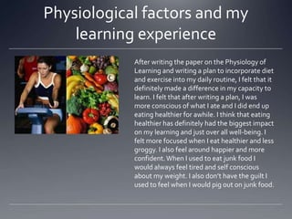 Physiological factors and my
learning experience
After writing the paper on the Physiology of
Learning and writing a plan to incorporate diet
and exercise into my daily routine, I felt that it
definitely made a difference in my capacity to
learn. I felt that after writing a plan, I was
more conscious of what I ate and I did end up
eating healthier for awhile. I think that eating
healthier has definitely had the biggest impact
on my learning and just over all well-being. I
felt more focused when I eat healthier and less
groggy. I also feel around happier and more
confident. When I used to eat junk food I
would always feel tired and self conscious
about my weight. I also don’t have the guilt I
used to feel when I would pig out on junk food.

 