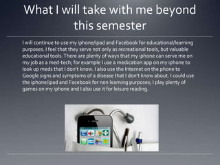 What I will take with me beyond
this semester
I will continue to use my iphone/ipad and Facebook for educational/learning
purposes. I feel that they serve not only as recreational tools, but valuable
educational tools. There are plenty of ways that my iphone can serve me on
my job as a med-tech; for example I use a medication app on my iphone to
look up meds that I don’t know. I also use the Internet on the phone to
Google signs and symptoms of a disease that I don’t know about. I could use
the iphone/ipad and Facebook for non learning purposes; I play plenty of
games on my iphone and I also use it for leisure reading.

 