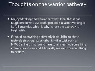 Thoughts on the warrior pathway
 I enjoyed taking the warrior pathway. I feel that is has
taught me how to use ipod, ipad and social networking to
its full potential, which is why I chose the pathway to
begin with.
 If I could do anything differently it would be to chose
technologies that I wasn’t that familiar with such as
MMOG’s. I felt that I could have totally learned something
entirely brand new and it honestly seemed like a fun thing
to explore.

 