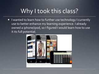 Why I took this class?
 I wanted to learn how to further use technology I currently
use to better enhance my learning experience. I already
owned a iphone/ipod, so I figured I would learn how to use
it its full potential.

 