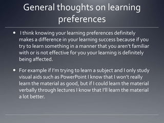 General thoughts on learning
preferences
 I think knowing your learning preferences definitely
makes a difference in your learning success because if you
try to learn something in a manner that you aren’t familiar
with or is not effective for you your learning is definitely
being affected.
 For example if I’m trying to learn a subject and I only study
visual aids such as PowerPoint I know that I won’t really
learn the material as good, but if I could learn the material
verbally through lectures I know that I’ll learn the material
a lot better.

 