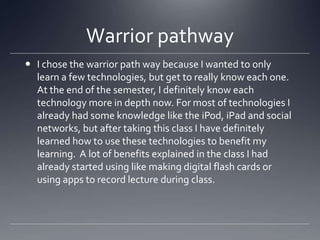 Warrior pathway
 I chose the warrior path way because I wanted to only
learn a few technologies, but get to really know each one.
At the end of the semester, I definitely know each
technology more in depth now. For most of technologies I
already had some knowledge like the iPod, iPad and social
networks, but after taking this class I have definitely
learned how to use these technologies to benefit my
learning. A lot of benefits explained in the class I had
already started using like making digital flash cards or
using apps to record lecture during class.

 