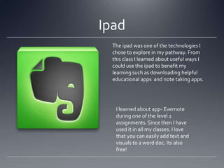 Ipad
The ipad was one of the technologies I
chose to explore in my pathway. From
this class I learned about useful ways I
could use the ipad to benefit my
learning such as downloading helpful
educational apps and note taking apps.

I learned about app- Evernote
during one of the level 2
assignments. Since then I have
used it in all my classes. I love
that you can easily add text and
visuals to a word doc. Its also
free!

 
