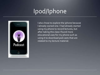 Ipod/Iphone
I also chose to explore the iphone because
I already owned one. I had already started
using my phone to record lectures, but
after taking this class I found more
educational uses for my phone such as
using it to download pod casts that are
related to my lecture material.

 