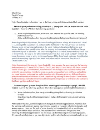 Khanh Cao
Daniel Cagley
15 May 2012

Note: Daniel is in the red writing, I am in the blue writing, and the group is in black writing.

 Describe your personal learning preferences (1 paragraph, 100-150 words for each team
member) - Answer EACH of the following questions:

       At the beginning of the class, what were your scores when you first took the learning
       preferences survey?
       At the end of the class, how has your thinking changed about your learning preferences?

At the beginning of the semester, I took the learning preferences survey. My scores were visual
(11), sensing (11), sequential (7), and active (5). By the end of the class, I would say that my
thinking about my learning preferences is the same. Not much has changed about me as a
learner. I did take into consideration what the learning preferences told me, but I have always
understood myself as a learner. I am a very visual person. I like when professors have visual aids
or powerpoints. It’s hard to pay attention in lecture when they only speak and don’t write on the
board. I am more prone to active preferences because I like doing hands on things. I would rather
go and do something myself to learn about it then just read an instruction sheet about it.
(Word count : 138)

At the beginning of the semester I was shocked by how accurate the scores were on the learning
preferences survey. I was a Ref=4, Sen=9, Vis=11, and Seq=3. I have always felt I was a visual
learner and the quiz confirmed that. I realized that I was not much of a sequential learner and
noticed it was something I needed to work on. As the semester has wore on I have realized that
my visual learning preference has really come into play. Knowing about my different learning
preferences has made a difference in how I approach my learning in other classes. I now realize
that I am skewed preferably toward visual learning and always need to write down the lectures so
that I can see them and study them.

 Summarize your group's thoughts about learning preferences (1 paragraph, 100-150
words) - Answer the following questions (Show how each person contributed to the answers):

       At the end of the class, how has your thinking changed about learning preferences
       overall?
       Does knowing about learning preferences make a difference in your personal learning
       success?

At the end of the class, our thinking has not changed about learning preferences. We think that
the learning preferences are a great way for some students to recognize what their strengths and
weaknesses are. However, for both of us the learning preferences didn’t tell us anything we
already didn’t know about ourselves. We are both visual learners and always have been.
Knowing about learning preferences has not made a different in our personal learning success.
We can only attribute that to our own drive to do well in school and overcoming obstacles in our
 