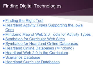 Finding Digital Technologies
●Finding the Right Tool
●Heartland Activity Types Supporting the Iowa
Core
●Mindomo Map of Web 2.0 Tools for Activity Types
●Symbaloo for Curricular Web Sites
●Symbaloo for Heartland Online Databases
●Heartland Online Databases (Mindomo)
●Heartland Web 2.0 in the Curriculum
●Scenarios Database
●Heartland Curricular Databases
 