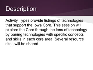 Description
Activity Types provide listings of technologies
that support the Iowa Core. This session will
explore the Core through the lens of technology
by pairing technologies with specific concepts
and skills in each core area. Several resource
sites will be shared.
 