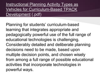Instructional Planning Activity Types as
Vehicles for Curriculum-Based TPACK
Development (.pdf)
Planning for students’ curriculum-based
learning that integrates appropriate and
pedagogically powerful use of the full range of
educational technologies is challenging.
Considerably detailed and deliberate planning
decisions need to be made, based upon
multiple decision points, and chosen wisely
from among a full range of possible educational
activities that incorporate technologies in
powerful ways.
 