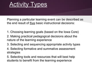 Activity Types
Planning a particular learning event can be described as
the end result of five basic instructional decisions:
1. Choosing learning goals (based on the Iowa Core)
2. Making practical pedagogical decisions about the
nature of the learning experience
3. Selecting and sequencing appropriate activity types
4. Selecting formative and summative assessment
strategies
5. Selecting tools and resources that will best help
students to benefit from the learning experience
 