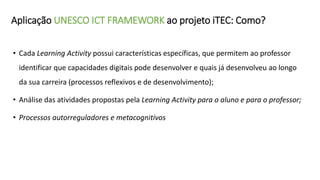 Aplicação UNESCO ICT FRAMEWORK ao projeto iTEC: Como?
• Cada Learning Activity possui características específicas, que permitem ao professor
identificar que capacidades digitais pode desenvolver e quais já desenvolveu ao longo
da sua carreira (processos reflexivos e de desenvolvimento);
• Análise das atividades propostas pela Learning Activity para o aluno e para o professor;
• Processos autorreguladores e metacognitivos
 
